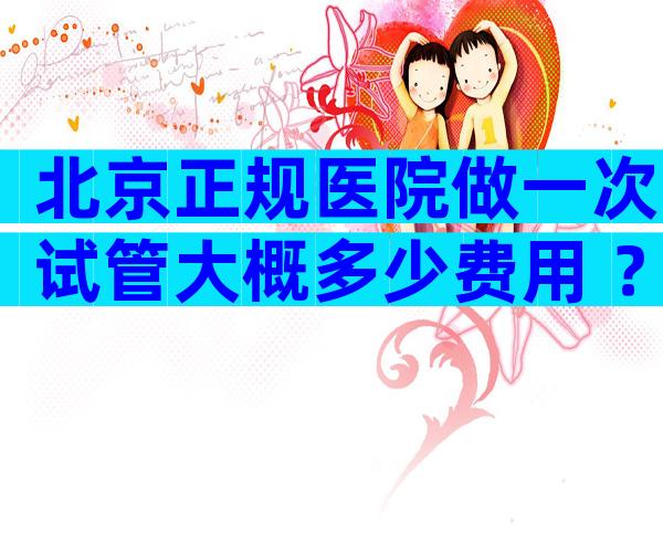 北京正规医院做一次试管大概多少费用 ？